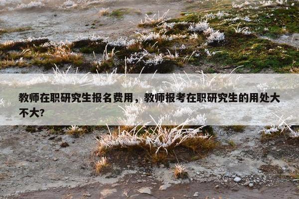 教师在职研究生报名费用，教师报考在职研究生的用处大不大?