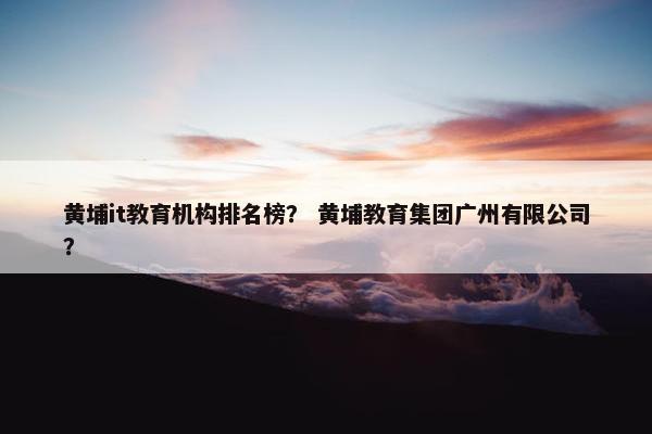 黄埔it教育机构排名榜？ 黄埔教育集团广州有限公司？
