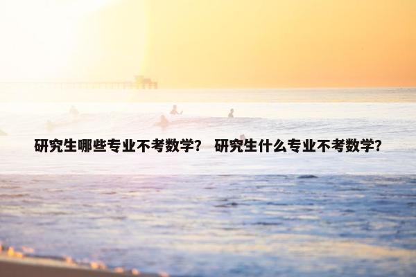 研究生哪些专业不考数学？ 研究生什么专业不考数学？