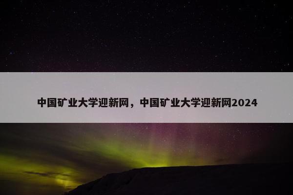 中国矿业大学迎新网，中国矿业大学迎新网2024