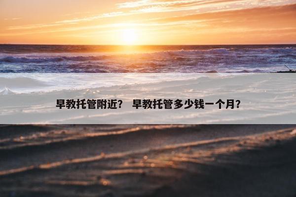 早教托管附近？ 早教托管多少钱一个月？