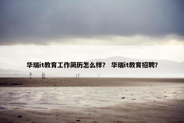 华瑞it教育工作简历怎么样？ 华瑞it教育招聘？