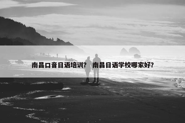 南昌口音日语培训？ 南昌日语学校哪家好？
