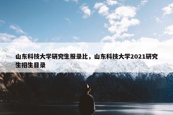 山东科技大学研究生报录比，山东科技大学2021研究生招生目录