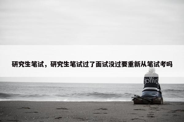研究生笔试，研究生笔试过了面试没过要重新从笔试考吗