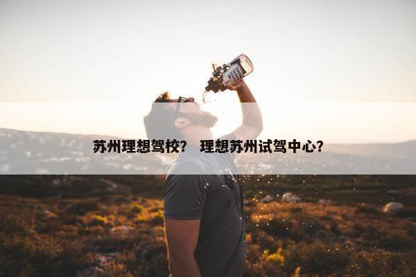 苏州理想驾校？ 理想苏州试驾中心？