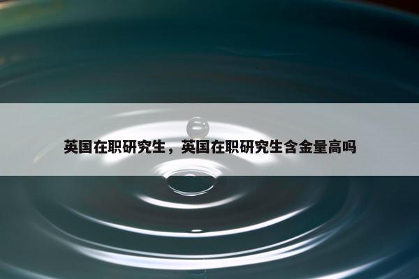 英国在职研究生，英国在职研究生含金量高吗
