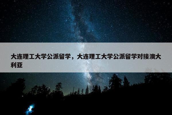 大连理工大学公派留学，大连理工大学公派留学对接澳大利亚