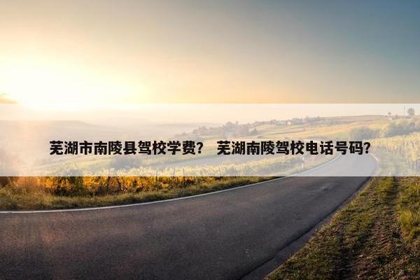 芜湖市南陵县驾校学费？ 芜湖南陵驾校电话号码？