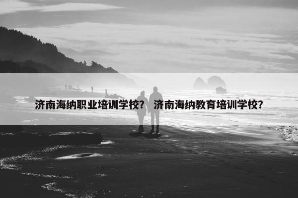 济南海纳职业培训学校？ 济南海纳教育培训学校？
