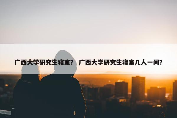 广西大学研究生寝室？ 广西大学研究生寝室几人一间？