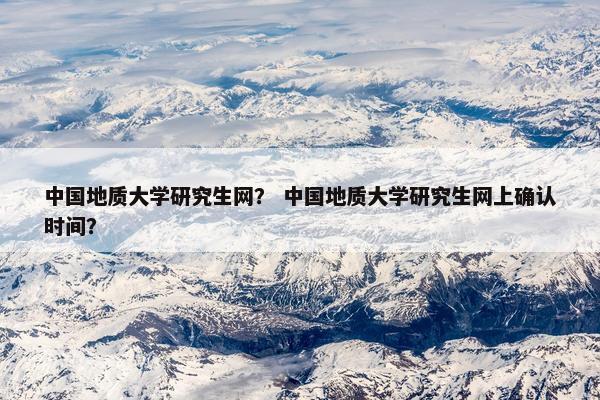 中国地质大学研究生网？ 中国地质大学研究生网上确认时间？