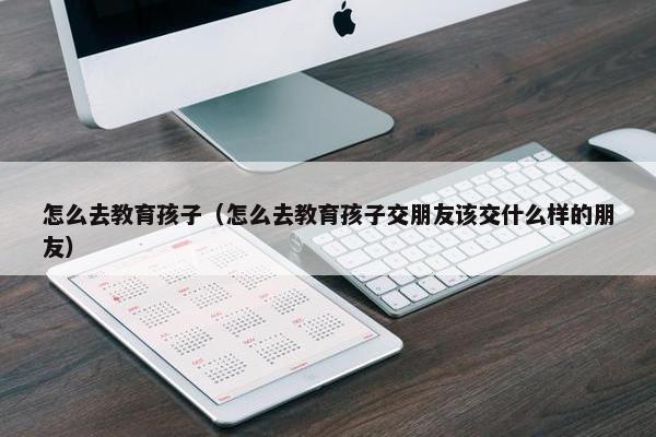 怎么去教育孩子（怎么去教育孩子交朋友该交什么样的朋友）