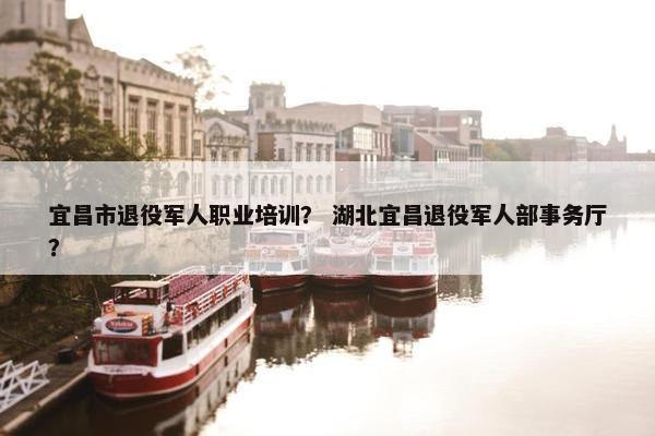 宜昌市退役军人职业培训？ 湖北宜昌退役军人部事务厅？