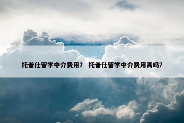 托普仕留学中介费用？ 托普仕留学中介费用高吗？