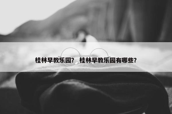 桂林早教乐园？ 桂林早教乐园有哪些？