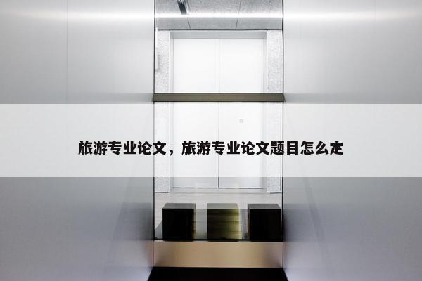 旅游专业论文，旅游专业论文题目怎么定