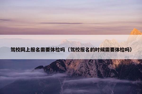 驾校网上报名需要体检吗（驾校报名的时候需要体检吗）