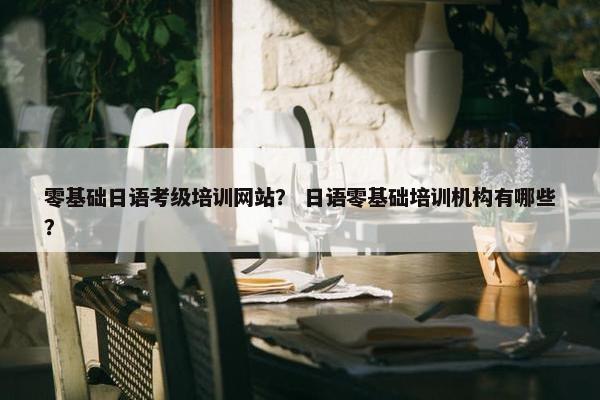 零基础日语考级培训网站？ 日语零基础培训机构有哪些？