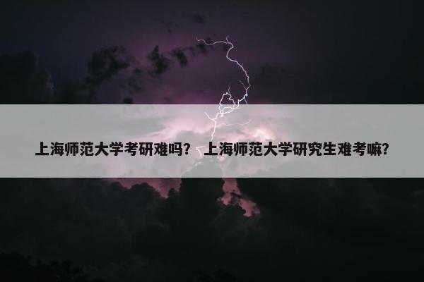 上海师范大学考研难吗？ 上海师范大学研究生难考嘛？