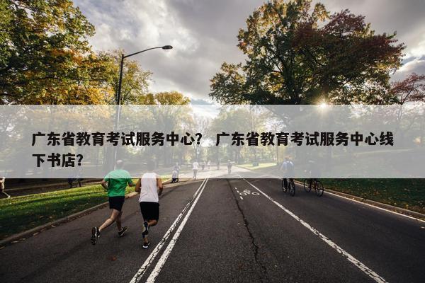 广东省教育考试服务中心？ 广东省教育考试服务中心线下书店？