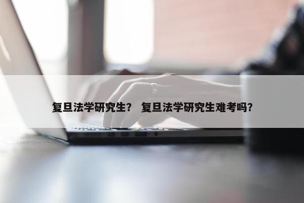 复旦法学研究生？ 复旦法学研究生难考吗？