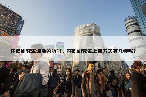 在职研究生课能旁听吗，在职研究生上课方式有几种呢?