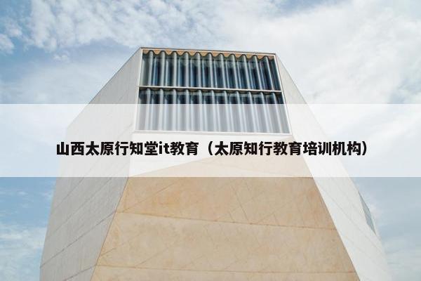 山西太原行知堂it教育（太原知行教育培训机构）