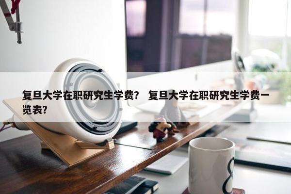 复旦大学在职研究生学费？ 复旦大学在职研究生学费一览表？