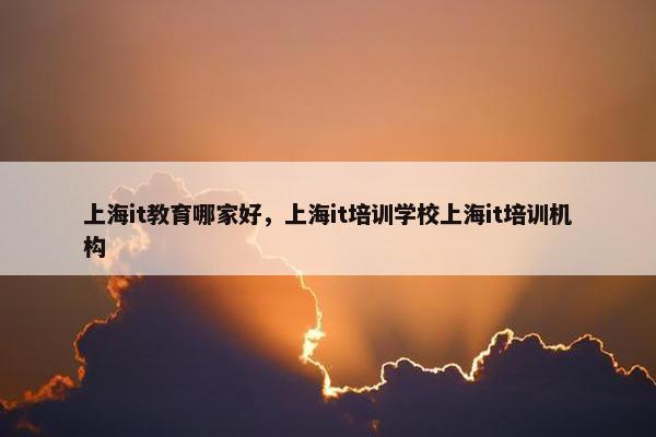 上海it教育哪家好，上海it培训学校上海it培训机构