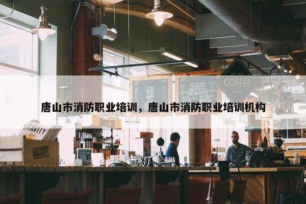 唐山市消防职业培训，唐山市消防职业培训机构