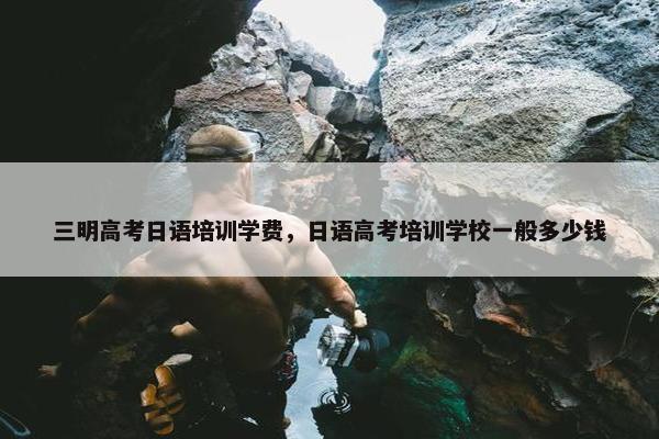 三明高考日语培训学费，日语高考培训学校一般多少钱
