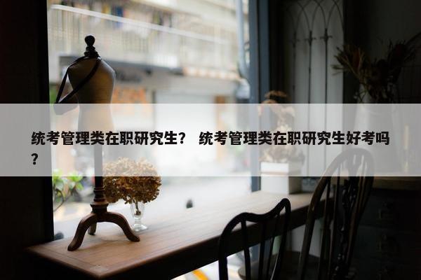 统考管理类在职研究生？ 统考管理类在职研究生好考吗？