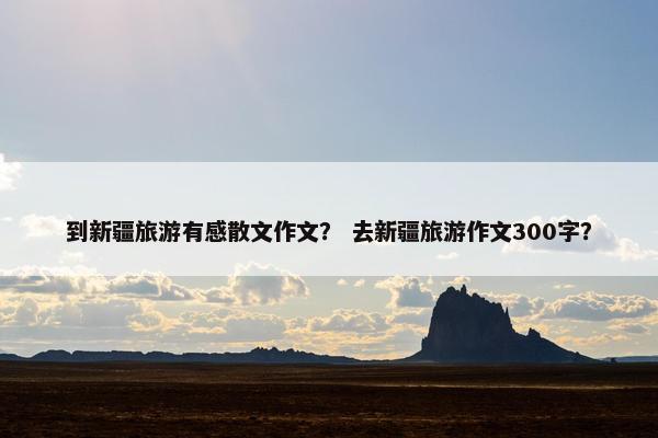 到新疆旅游有感散文作文？ 去新疆旅游作文300字？