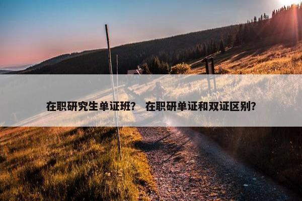 在职研究生单证班？ 在职研单证和双证区别？