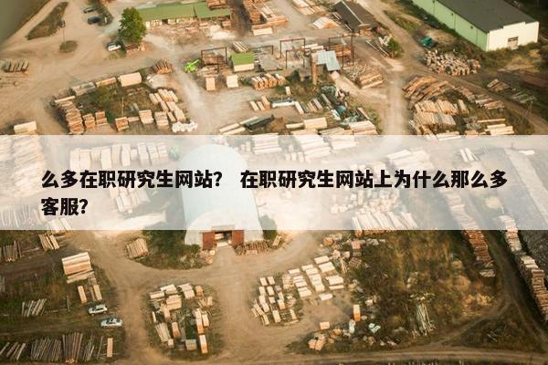 么多在职研究生网站？ 在职研究生网站上为什么那么多客服？
