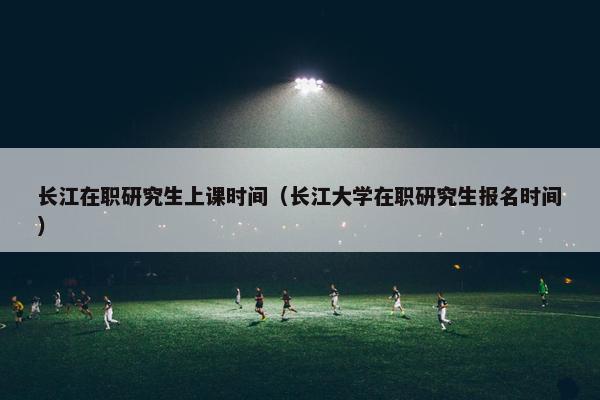长江在职研究生上课时间（长江大学在职研究生报名时间）