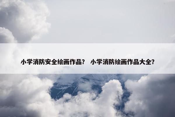 小学消防安全绘画作品？ 小学消防绘画作品大全？