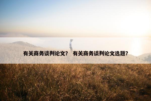 有关商务谈判论文？ 有关商务谈判论文选题？