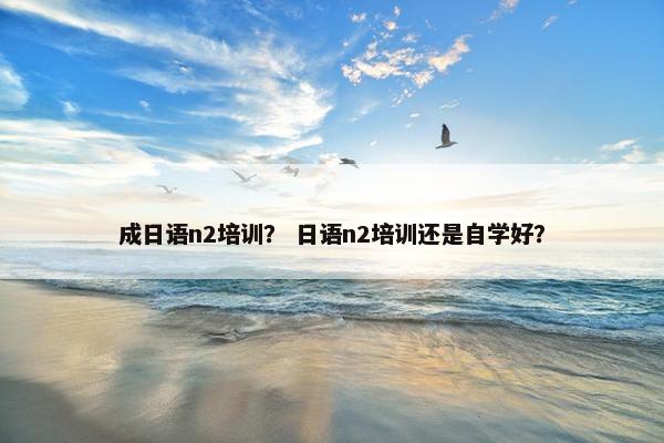 成日语n2培训？ 日语n2培训还是自学好？