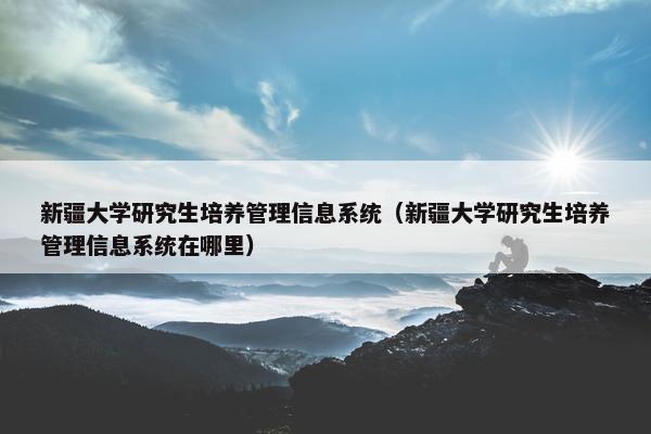 新疆大学研究生培养管理信息系统（新疆大学研究生培养管理信息系统在哪里）