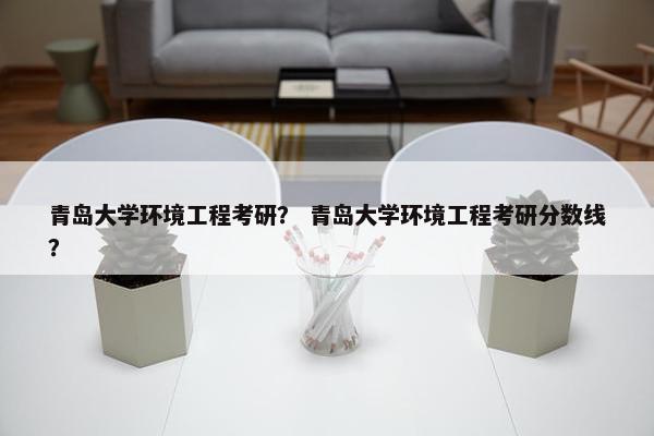 青岛大学环境工程考研？ 青岛大学环境工程考研分数线？