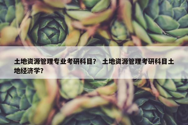 土地资源管理专业考研科目？ 土地资源管理考研科目土地经济学？