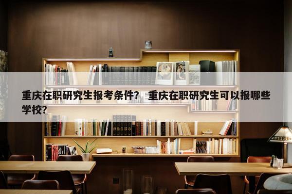 重庆在职研究生报考条件？ 重庆在职研究生可以报哪些学校？