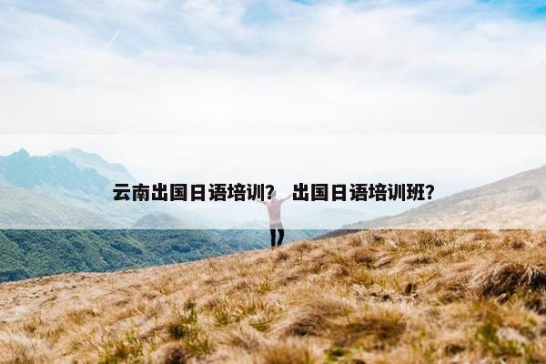 云南出国日语培训？ 出国日语培训班？