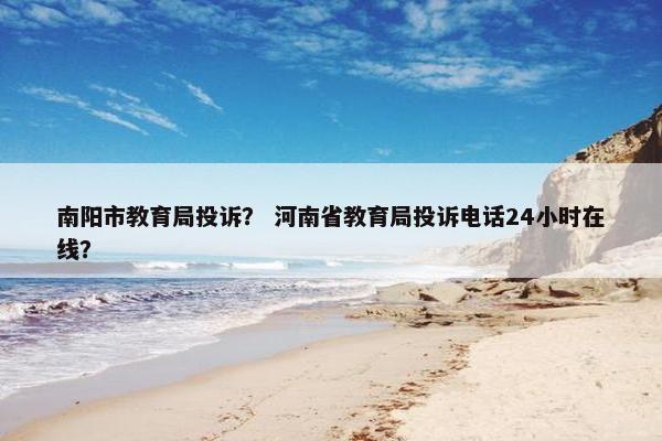 南阳市教育局投诉？ 河南省教育局投诉电话24小时在线？