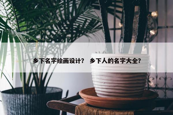 乡下名字绘画设计？ 乡下人的名字大全？