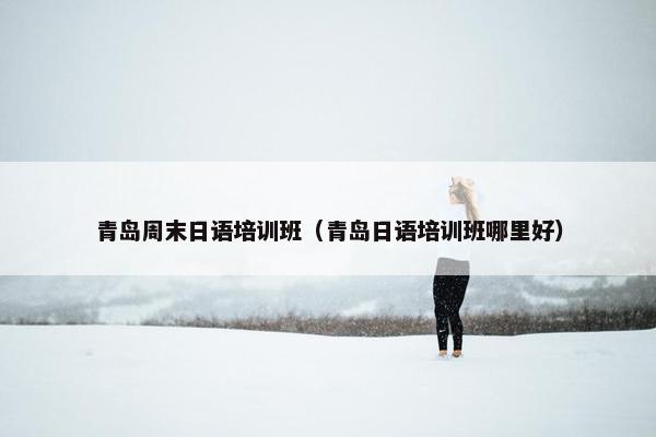 青岛周末日语培训班（青岛日语培训班哪里好）