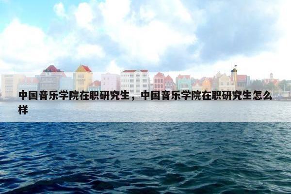 中国音乐学院在职研究生，中国音乐学院在职研究生怎么样