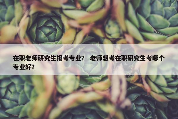 在职老师研究生报考专业？ 老师想考在职研究生考哪个专业好？